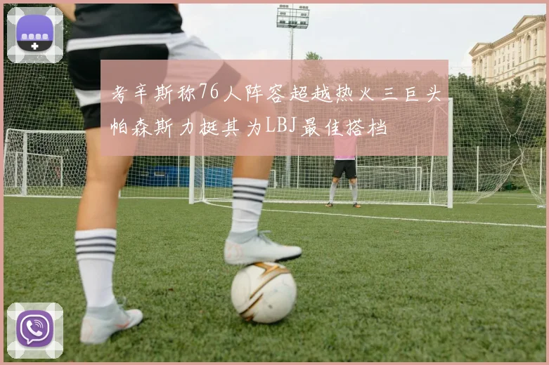 考辛斯称76人阵容超越热火三巨头帕森斯力挺其为LBJ最佳搭档