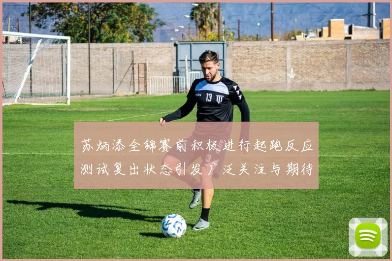 苏炳添全锦赛前积极进行起跑反应测试复出状态引发广泛关注与期待