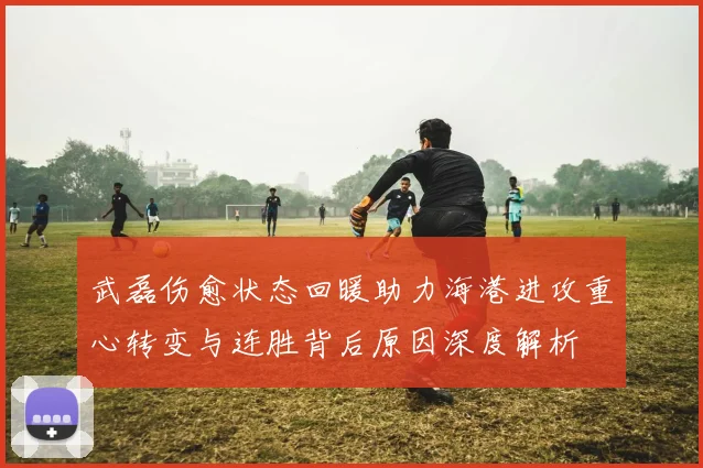 武磊伤愈状态回暖助力海港进攻重心转变与连胜背后原因深度解析