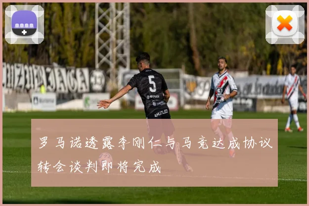 罗马诺透露李刚仁与马竞达成协议转会谈判即将完成